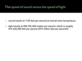  sound travels at 1130 feet per second at normal room temperature.
 light travels at 299,792,458 meters per second, which is roughly
974,325,489 feet per second (974 million feet per second!!)
 