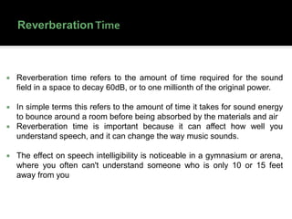  Reverberation time refers to the amount of time required for the sound
field in a space to decay 60dB, or to one millionth of the original power.
 In simple terms this refers to the amount of time it takes for sound energy
to bounce around a room before being absorbed by the materials and air
 Reverberation time is important because it can affect how well you
understand speech, and it can change the way music sounds.
 The effect on speech intelligibility is noticeable in a gymnasium or arena,
where you often can't understand someone who is only 10 or 15 feet
away from you
 