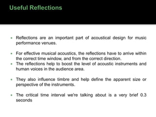  Reflections are an important part of acoustical design for music
performance venues.
 For effective musical acoustics, the reflections have to arrive within
the correct time window, and from the correct direction.
 The reflections help to boost the level of acoustic instruments and
human voices in the audience area.
 They also influence timbre and help define the apparent size or
perspective of the instruments.
 The critical time interval we're talking about is a very brief 0.3
seconds
 
