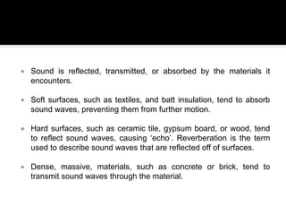  Sound is reflected, transmitted, or absorbed by the materials it
encounters.
 Soft surfaces, such as textiles, and batt insulation, tend to absorb
sound waves, preventing them from further motion.
 Hard surfaces, such as ceramic tile, gypsum board, or wood, tend
to reflect sound waves, causing ‘echo’. Reverberation is the term
used to describe sound waves that are reflected off of surfaces.
 Dense, massive, materials, such as concrete or brick, tend to
transmit sound waves through the material.
 