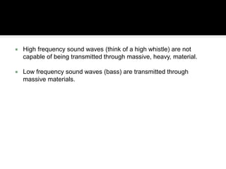  High frequency sound waves (think of a high whistle) are not
capable of being transmitted through massive, heavy, material.
 Low frequency sound waves (bass) are transmitted through
massive materials.
 