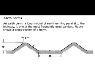 A) Earth Berms
An earth berm, a long mound of earth running parallel to the highway, is one of the most frequently used barriers. Figure 4.17 shows a cross-section of a berm.
Earth Berms
An earth berm, a long mound of earth running parallel to the
highway, is one of the most frequently used barriers. Figure
shows a cross-section of a berm.
 