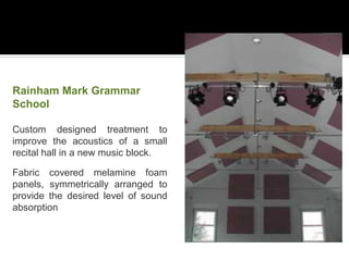 Rainham Mark Grammar
School
Custom designed treatment to
improve the acoustics of a small
recital hall in a new music block.
Fabric covered melamine foam
panels, symmetrically arranged to
provide the desired level of sound
absorption
 