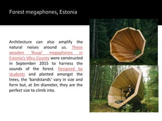 Architecture can also amplify the
natural noises around us. These
wooden ‘Ruup’ megaphones in
Estonia’s Võru County were constructed
in September 2015 to harness the
sounds of the forest. Designed by
students and planted amongst the
trees, the ‘bandstands’ vary in size and
form but, at 3m diameter, they are the
perfect size to climb into.
 