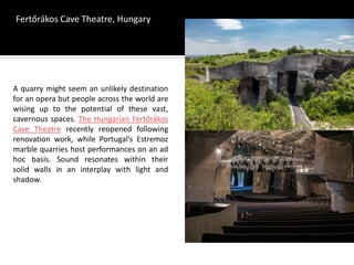 A quarry might seem an unlikely destination
for an opera but people across the world are
wising up to the potential of these vast,
cavernous spaces. The Hungarian Fertőrákos
Cave Theatre recently reopened following
renovation work, while Portugal’s Estremoz
marble quarries host performances on an ad
hoc basis. Sound resonates within their
solid walls in an interplay with light and
shadow.
Fertőrákos Cave Theatre, Hungary
 