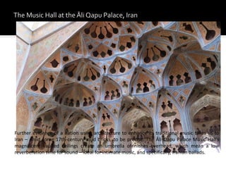 Further evidence of a nation using architecture to enhance its traditional music takes us to
Iran – amid some 17th-century mud bricks, to be precise. The Āli Qapu Palace Music Hall’s
magnificent vaulted ceilings create an umbrella of niches overhead, which mean a low
reverberation time for sound – ideal for intimate music, and specifically, Iranian ballads.
 