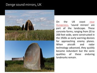On the UK coast near
Dungeness, ‘sound mirrors’ are
part of the landscape. These
concrete forms, ranging from 20 to
200 feet wide, were constructed in
the 1920s as early warning devices
for approaching enemy planes.
When aircraft and radar
technology advanced, they quickly
became redundant but the sonic
qualities of these enduring
landmarks remain.
 