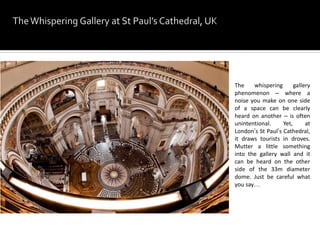 The whispering gallery
phenomenon – where a
noise you make on one side
of a space can be clearly
heard on another – is often
unintentional. Yet, at
London’s St Paul’s Cathedral,
it draws tourists in droves.
Mutter a little something
into the gallery wall and it
can be heard on the other
side of the 33m diameter
dome. Just be careful what
you say…
 