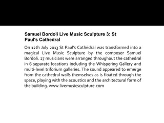 On 12th July 2013 St Paul's Cathedral was transformed into a
magical Live Music Sculpture by the composer Samuel
Bordoli. 27 musicians were arranged throughout the cathedral
in 6 separate locations including the Whispering Gallery and
multi-level triforium galleries. The sound appeared to emerge
from the cathedral walls themselves as is floated through the
space, playing with the acoustics and the architectural form of
the building. www.livemusicsculpture.com
Samuel Bordoli Live Music Sculpture 3: St
Paul's Cathedral
 