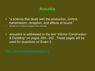 Acoustics
• “a science that deals with the production, control,
transmission, reception, and effects of sound.”
•

definition from the Merriam-Webster Online Dictionary

• acoustics is addressed in the text “Interior Construction
& Detailing” on pages 259 - 282. These pages will be
used for questions on Exam 2.
http://www.buildingacoustics.in

 
