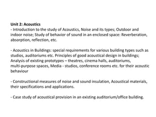 Unit 2: Acoustics
- Introduction to the study of Acoustics, Noise and its types; Outdoor and
indoor noise; Study of behavior of sound in an enclosed space: Reverberation,
absorption, reflection, etc.
- Acoustics in Buildings: special requirements for various building types such as
studios, auditoriums etc. Principles of good acoustical design in buildings;
Analysis of existing prototypes – theatres, cinema halls, auditoriums,
multi-purpose spaces, Media - studios, conference rooms etc. for their acoustic
behaviour
- Constructional measures of noise and sound insulation, Acoustical materials,
their specifications and applications.
- Case study of acoustical provision in an existing auditorium/office building.
 