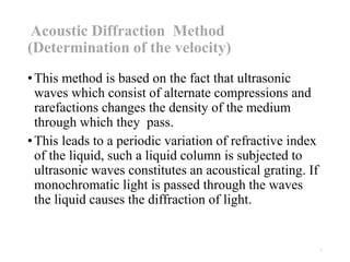 Acoustic Diffraction Method
(Determination of the velocity)
•This method is based on the fact that ultrasonic
waves which consist of alternate compressions and
rarefactions changes the density of the medium
through which they pass.
•This leads to a periodic variation of refractive index
of the liquid, such a liquid column is subjected to
ultrasonic waves constitutes an acoustical grating. If
monochromatic light is passed through the waves
the liquid causes the diffraction of light.
1
 