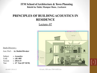 ITM School ofArchitecture & Town Planning
Bakshi ka Talab, Mampur Bana , Lucknow
PRINCIPLES OF BUILDINGACOUSTICS IN
RESIDENCE
Lecture- 07
Subject
Code
Session
Year
:- Acoustics
:- AR -805
:- 2014-15
:- 4th Year (8th SEM) 1
Studio Directors:-
Asst. Prof. - Ar. Shalini Diwaker
B.Arch, VIII sem. ITM SA
TP
, Lko
AR-805/ 2014-15
 