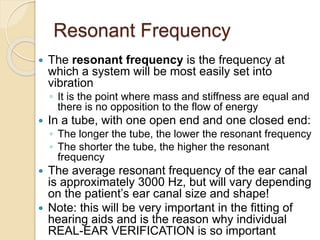 Resonant Frequency
 The resonant frequency is the frequency at
which a system will be most easily set into
vibration
◦ It is the point where mass and stiffness are equal and
there is no opposition to the flow of energy
 In a tube, with one open end and one closed end:
◦ The longer the tube, the lower the resonant frequency
◦ The shorter the tube, the higher the resonant
frequency
 The average resonant frequency of the ear canal
is approximately 3000 Hz, but will vary depending
on the patient’s ear canal size and shape!
 Note: this will be very important in the fitting of
hearing aids and is the reason why individual
REAL-EAR VERIFICATION is so important
 