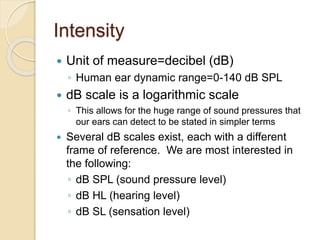 Intensity
 Unit of measure=decibel (dB)
◦ Human ear dynamic range=0-140 dB SPL
 dB scale is a logarithmic scale
◦ This allows for the huge range of sound pressures that
our ears can detect to be stated in simpler terms
 Several dB scales exist, each with a different
frame of reference. We are most interested in
the following:
◦ dB SPL (sound pressure level)
◦ dB HL (hearing level)
◦ dB SL (sensation level)
 