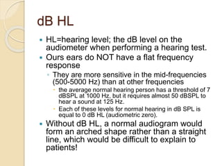 dB HL
 HL=hearing level; the dB level on the
audiometer when performing a hearing test.
 Ours ears do NOT have a flat frequency
response
◦ They are more sensitive in the mid-frequencies
(500-5000 Hz) than at other frequencies
 the average normal hearing person has a threshold of 7
dBSPL at 1000 Hz, but it requires almost 50 dBSPL to
hear a sound at 125 Hz.
 Each of these levels for normal hearing in dB SPL is
equal to 0 dB HL (audiometric zero).
 Without dB HL, a normal audiogram would
form an arched shape rather than a straight
line, which would be difficult to explain to
patients!
 