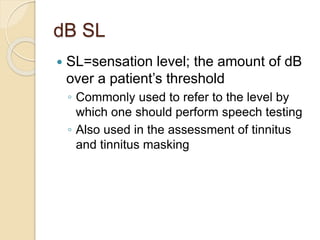 dB SL
 SL=sensation level; the amount of dB
over a patient’s threshold
◦ Commonly used to refer to the level by
which one should perform speech testing
◦ Also used in the assessment of tinnitus
and tinnitus masking
 
