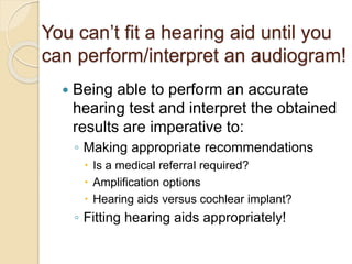 You can’t fit a hearing aid until you
can perform/interpret an audiogram!
 Being able to perform an accurate
hearing test and interpret the obtained
results are imperative to:
◦ Making appropriate recommendations
 Is a medical referral required?
 Amplification options
 Hearing aids versus cochlear implant?
◦ Fitting hearing aids appropriately!
 