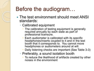 Before the audiogram…
 The test environment should meet ANSI
standards:
◦ Calibrated equipment
 The calibration of testing equipment is generally
required annually by each state as part of
professional licensure.
 Each audiometer is calibrated with its specific
headphones/inserts coupled to it and in the test
booth that it corresponds to. You cannot move
headphones or audiometers around at will.
 Daily listening checks are important (See Table 3-3)
◦ Preferably, a sound isolation booth
 To reduce the likelihood of artifacts created by other
noises in the environment
 