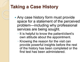 Taking a Case History
 Any case history form must provide
space for a statement of the perceived
problem—including why professional
services are being sought.
◦ It is helpful to know the patient/client’s
own attitude about the appointment.
◦ Knowing the reason for the visit can
provide powerful insights before the rest
of the history has been completed or the
first test has been administered.
 