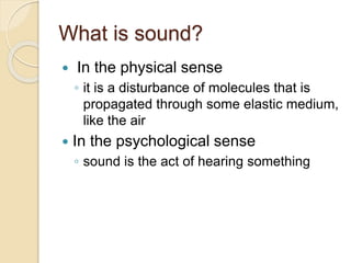 What is sound?
 In the physical sense
◦ it is a disturbance of molecules that is
propagated through some elastic medium,
like the air
 In the psychological sense
◦ sound is the act of hearing something
 
