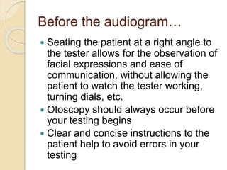 Before the audiogram…
 Seating the patient at a right angle to
the tester allows for the observation of
facial expressions and ease of
communication, without allowing the
patient to watch the tester working,
turning dials, etc.
 Otoscopy should always occur before
your testing begins
 Clear and concise instructions to the
patient help to avoid errors in your
testing
 