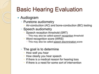 Basic Hearing Evaluation
 Audiogram
◦ Puretone audiometry
 Air-conduction (AC) and bone-conduction (BC) testing
◦ Speech audiometry
 Speech reception threshold (SRT)
 This may also be called speech recognition threshold
 Word recognition score (WRS)
 This may also be called speech discrimination score
◦ The goal is to determine
 How well you hear
 How clearly you hear speech
 If there is a medical reason for hearing loss
 If there is a need for some sort of intervention
 