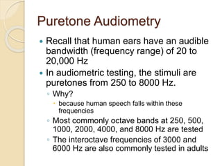 Puretone Audiometry
 Recall that human ears have an audible
bandwidth (frequency range) of 20 to
20,000 Hz
 In audiometric testing, the stimuli are
puretones from 250 to 8000 Hz.
◦ Why?
 because human speech falls within these
frequencies
◦ Most commonly octave bands at 250, 500,
1000, 2000, 4000, and 8000 Hz are tested
◦ The interoctave frequencies of 3000 and
6000 Hz are also commonly tested in adults
 