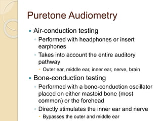 Puretone Audiometry
 Air-conduction testing
◦ Performed with headphones or insert
earphones
◦ Takes into account the entire auditory
pathway
 Outer ear, middle ear, inner ear, nerve, brain
 Bone-conduction testing
◦ Performed with a bone-conduction oscillator
placed on either mastoid bone (most
common) or the forehead
◦ Directly stimulates the inner ear and nerve
 Bypasses the outer and middle ear
 