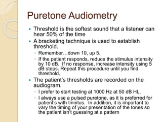 Puretone Audiometry
 Threshold is the softest sound that a listener can
hear 50% of the time
 A bracketing technique is used to establish
threshold.
◦ Remember…down 10, up 5.
◦ If the patient responds, reduce the stimulus intensity
by 10 dB. If no response, increase intensity using 5
dB steps. Repeat this procedure until you find
threshold.
 The patient’s thresholds are recorded on the
audiogram.
◦ I prefer to start testing at 1000 Hz at 50 dB HL.
◦ I always use a pulsed puretone, as it is preferred for
patient’s with tinnitus. In addition, it is important to
vary the timing of your presentation of the tones so
the patient isn’t guessing at a pattern
 
