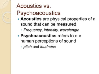 Acoustics vs.
Psychoacoustics
 Acoustics are physical properties of a
sound that can be measured
◦ Frequency, intensity, wavelength
 Psychoacoustics refers to our
human perceptions of sound
◦ pitch and loudness
 