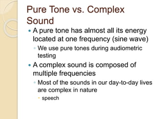 Pure Tone vs. Complex
Sound
 A pure tone has almost all its energy
located at one frequency (sine wave)
◦ We use pure tones during audiometric
testing
 A complex sound is composed of
multiple frequencies
◦ Most of the sounds in our day-to-day lives
are complex in nature
 speech
 