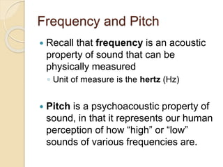 Frequency and Pitch
 Recall that frequency is an acoustic
property of sound that can be
physically measured
◦ Unit of measure is the hertz (Hz)
 Pitch is a psychoacoustic property of
sound, in that it represents our human
perception of how “high” or “low”
sounds of various frequencies are.
 
