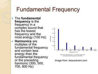 Fundamental Frequency
 The fundamental
frequency is the
frequency in a
complex sound that
has the lowest
frequency and the
most energy (100 Hz)
 Harmonics are
multiples of the
fundamental frequency
and contain less
energy than the
fundamental frequency
or the preceding
harmonic (300, 500,
700, 900 Hz)
Image from: beausievers.com
 