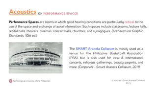 Performance Spaces are rooms in which good hearing conditions are particularly critical to the
use of the space and exchange of aural information. Such spaces include classrooms, lecture halls,
recital halls. theaters. cinemas. concert halls, churches, and synagogues. (Architectural Graphic
Standards, 10th ed.)
The SMART Araneta Coliseum is mostly used as a
venue for the Philippine Basketball Association
(PBA), but is also used for local & international
concerts, religious gatherings, beauty pagents, and
more. (Corporate - Smart Araneta Coliseum, 2011).
Acoustics
Technological University of the Philippines
ON PERFORMANCE SPACES
(Corporate - Smart Araneta Coliseum,
2011).
 