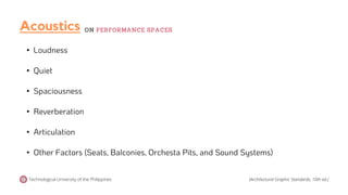 • Loudness
• Quiet
• Spaciousness
• Reverberation
• Articulation
• Other Factors (Seats, Balconies, Orchesta Pits, and Sound Systems)
Acoustics
Technological University of the Philippines
ON PERFORMANCE SPACES
(Architectural Graphic Standards, 10th ed.)
 
