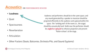 • Loudness
• Quiet
• Spaciousness
• Reverberation
• Articulation
• Other Factors (Seats, Balconies, Orchesta Pits, and Sound Systems)
Audience and performers should be in the same space, and
any sound generated by a speaker or musician should be
projected efficiently to the audience and captured within the
space. The "sending end" of the room (i.e., the stage)
should be acoustically hard. Walls near the performer should
be angled or splayed to enhance projection and prevent
"flutter echoes" at the stage.
Technological University of the Philippines (Architectural Graphic Standards, 10th ed.)
Acoustics ON PERFORMANCE SPACES
 