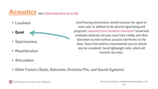• Loudness
• Quiet
• Spaciousness
• Reverberation
• Articulation
• Other Factors (Seats, Balconies, Orchesta Pits, and Sound Systems)
Good hearing environments should maximize the signal-to-
noise ratio. In addition to the desired signal being well
projected, unwanted noise should be eliminated. Sound-lock
vestibules eliminate intrusive noise from a lobby and allow
latecomers to enter without acoustic interference to the
show. Noise from exterior environmental sources should
also be considered. Avoid lightweight roofs, which will
transmit rain noise.
Technological University of the Philippines (Architectural Graphic Standards (Ramsey/Sleeper), 12th
ed.)
Acoustics ON PERFORMANCE SPACES
 
