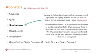 • Loudness
• Quiet
• Spaciousness
• Reverberation
• Articulation
• Other Factors (Seats, Balconies, Orchesta Pits, and Sound Systems)
Because of the lateral configuration of the human ear, sound
signals that are slightly different in each ear allow the
listener to hear an acoustic quality called spaciousness.
Technological University of the Philippines
This sense of spaciousness can be enhanced if the distribution
of sound through a large hall is diffused, enabling the ear to
hear reflections from many facets of the side and rear walls.
This diffusion can be enhanced by protrusions and angled
surfaces on the side walls.Sometimes spaciousness is also
referred to as envelopment.
(Architectural Graphic Standards (Ramsey/Sleeper), 12th
ed.)
Acoustics ON PERFORMANCE SPACES
 