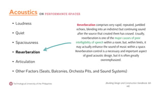 • Loudness
• Quiet
• Spaciousness
• Reverberation
• Articulation
• Other Factors (Seats, Balconies, Orchesta Pits, and Sound Systems)
Reverberation comprises very rapid, repeated, jumbled
echoes, blending into an indistinct but continuing sound
after the source that created them has ceased. Usually,
reverberation is one of the major causes of poor
intelligibility of speech within a room; but, within limits, it
may actually enhance the sound of music within a space.
Reverberation control is a necessary and important aspect
of good acoustic design, but it is often greatly
overemphasized.
Technological University of the Philippines (Building Design and Construction Handbook, 6th
ed).
Acoustics ON PERFORMANCE SPACES
 