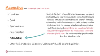 • Loudness
• Quiet
• Spaciousness
• Reverberation
• Articulation
• Other Factors (Seats, Balconies, Orchesta Pits, and Sound Systems)
Much of the clarity of sound that audiences need for speech
intelligibility and clear musical attacks comes from the sound
reflected off hard surfaces that reaches listeners within 50
to 80 milliseconds of the direct sound (which always reaches
the listener first). To enhance articulation of acoustics in a
hall, the design must ensure there are enough surfaces to
reduce the time gap between the initial (direct) sound and
these early reflections; the initial time delay gap should be
less than 50 milliseconds.
Technological University of the Philippines (Architectural Graphic Standards, 10th ed.)
Acoustics ON PERFORMANCE SPACES
 