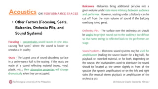 • Other Factors (Focusing, Seats,
Balconies, Orchesta Pits, and
Sound Systems)
Focusing - concentrates sound waves in one area.
causing "hot spots" where the sound is louder or
unnatural in quality.
Seats - The largest area of sound-absorbinq surface
in a performance hall is the seating. If the seats are
made of a sound reflecting material (wood, vinyl.
plastic. etc.), their absorptive properties will change
dramatically when they are occupied.
Technological University of the Philippines
Balconies - Balconies bring additional persons into a
given volume and create more intimacy between audience
and performer. However, seating under a balcony can be
cut off from the main volume of sound if the balcony
overhang is too great.
Orchestra Pits - The surface over the orchestra pit should
be angled to project sound out to the audience but diffuse
so that some energy is reflected back to the performers on
stage.
Sound Systems - Electronic sound systems may be used for
amplification (making the source louder for a big hall), for
playback or recorded material, or for both. Depending on
the source, the loudspeakers used to distribute the sound
should be located at the center slightly in front of the
speaker (for speech amplification) or on the left and right
sides (for musical stereo playback or amplification of the
orchestra pit).
(Architectural Graphic Standards, 10th ed.)
Acoustics ON PERFORMANCE SPACES
 
