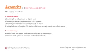 Technological University of the Philippines
This process consists of:
1. Acoustical analysis
a. Determining the use of the structure—the subjective needs
b. Establishing the desirable acoustical environment in each usable area
c. Determining noise and vibration sources inside and outside the structure
d. Studying the location and orientation of the structure and its interior spaces with regard to noise and noise sources
2. Acoustical design
a. Designing shapes, areas, volumes, and surfaces to accomplish what the analysis indicates
b. Choosing materials, systems, and constructions to achieve the desired result
(Building Design and Construction Handbook, 6th
ed).
Acoustics ON PERFORMANCE SPACES
 