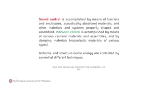 (BUILDING DESIGN AND CONSTRUCTION HANDBOOK, 6TH
ED).
Sound control is accomplished by means of barriers
and enclosures, acoustically absorbent materials, and
other materials and systems properly shaped and
assembled. Vibration control is accomplished by means
of various resilient materials and assemblies, and by
damping materials (viscoelastic materials of various
types).
Airborne and structure-borne energy are controlled by
somewhat different techniques.
Technological University of the Philippines
 