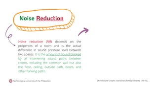 Noise reduction (NR) depends on the
properties of a room and is the actual
difference in sound pressure level between
two spaces. It is the amount of sound blocked
by all intervening sound paths between
rooms, including the common wall but also
the floor, ceiling, outside path, doors, and
other flanking paths.
Noise Reduction
Technological University of the Philippines (Architectural Graphic Standards (Ramsey/Sleeper), 12th ed.)
 