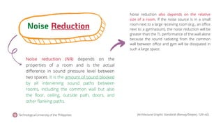 Noise reduction (NR) depends on the
properties of a room and is the actual
difference in sound pressure level between
two spaces. It is the amount of sound blocked
by all intervening sound paths between
rooms, including the common wall but also
the floor, ceiling, outside path, doors, and
other flanking paths.
Noise reduction also depends on the relative
size of a room. If the noise source is in a small
room next to a large receiving room (e.g., an office
next to a gymnasium), the noise reduction will be
greater than the TL performance of the wall alone
because the sound radiating from the common
wall between office and gym will be dissipated in
such a large space.
Noise Reduction
Technological University of the Philippines (Architectural Graphic Standards (Ramsey/Sleeper), 12th ed.)
 