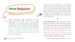 Noise reduction (NR) depends on the
properties of a room and is the actual
difference in sound pressure level between
two spaces. It is the amount of sound blocked
by all intervening sound paths between
rooms, including the common wall but also
the floor, ceiling, outside path, doors, and
other flanking paths.
Noise reduction also depends on the relative
size of a room. If the noise source is in a small
room next to a large receiving room (e.g., an office
next to a gymnasium), the noise reduction will be
greater than the TL performance of the wall alone
because the sound radiating from the common
wall between office and gym will be dissipated in
such a large space.
Noise Reduction
Technological University of the Philippines
On the other hand, if the noise source is in a
large room next to a small one (as from a gym
to an office next door), the noise reduction will
be far less than the TL of the wall alone
because the common wall. An adjustment for
this ratio, plus the contribution of the
absorptive finishes in the receiving room,
enters into the calculation of actual noise
reduction between adjacent spaces.
(Architectural Graphic Standards (Ramsey/Sleeper), 12th ed.)
 