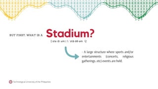Stadium?
BUT FIRST, WHAT IS A
[ sta·​di·​um |  ˈstā-dē-əm ]
Technological University of the Philippines
- A large structure where sports and/or
entertainments (concerts, religious
gatherings..etc) events are held.
 