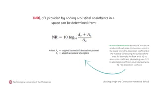 Acoustical absorption equals the sum of the
products of each area (in consistent units) in
the space times the absorption coefficient of
the material constituting the surface of the
area; for example, the floor area, ft2 its
absorption coefficient, plus ceiling area, ft2 ?
its absorption coefficient, plus total wall area,
ft2 ? its absorption coefficient
(NR), dB, provided by adding acoustical absorbents in a
space can be determined from:
Technological University of the Philippines (Building Design and Construction Handbook, 6th ed).
 