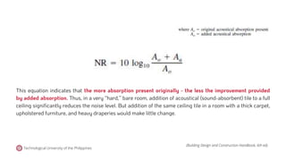 (Building Design and Construction Handbook, 6th ed).
Technological University of the Philippines
This equation indicates that the more absorption present originally - the less the improvement provided
by added absorption. Thus, in a very ‘‘hard,’’ bare room, addition of acoustical (sound-absorbent) tile to a full
ceiling significantly reduces the noise level. But addition of the same ceiling tile in a room with a thick carpet,
upholstered furniture, and heavy draperies would make little change.
 
